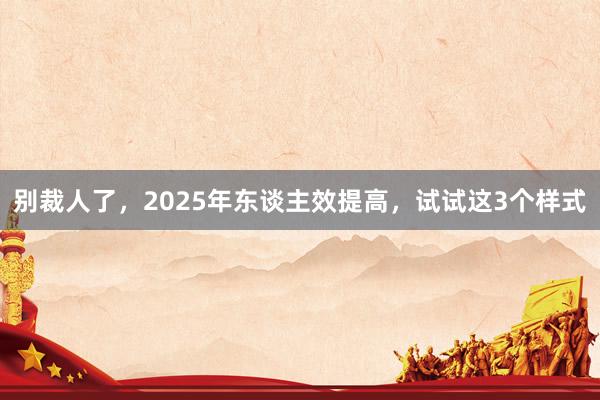 别裁人了，2025年东谈主效提高，试试这3个样式