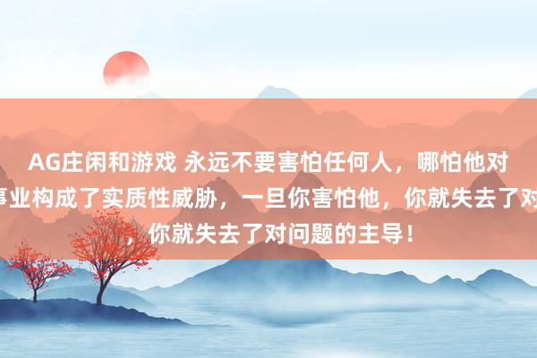 AG庄闲和游戏 永远不要害怕任何人，哪怕他对你的生命和事业构成了实质性威胁，一旦你害怕他，你就失去了对问题的主导！