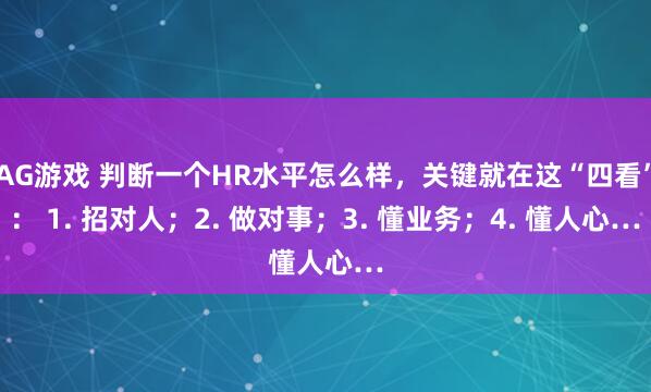 AG游戏 判断一个HR水平怎么样，关键就在这“四看”： 1. 招对人；2. 做对事；3. 懂业务；4. 懂人心…