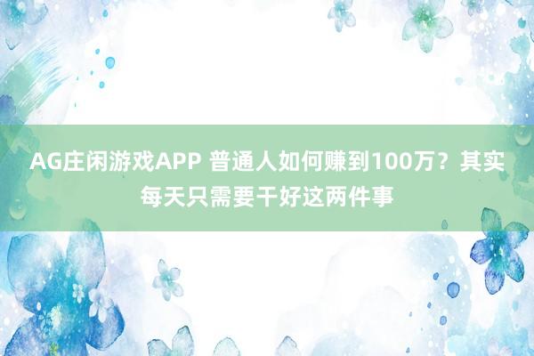 AG庄闲游戏APP 普通人如何赚到100万？其实每天只需要干好这两件事
