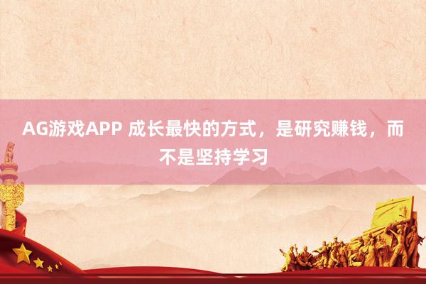AG游戏APP 成长最快的方式，是研究赚钱，而不是坚持学习