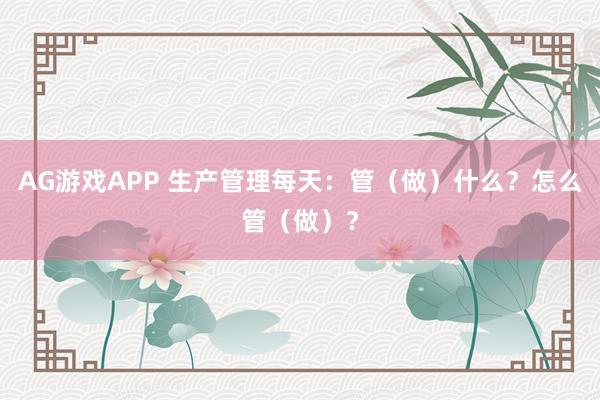 AG游戏APP 生产管理每天：管（做）什么？怎么管（做）？