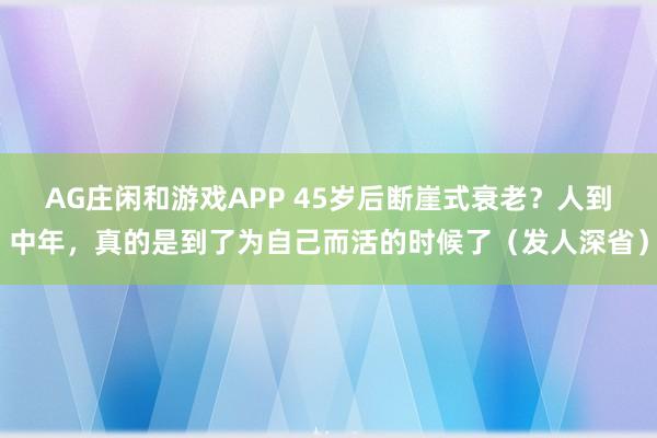 AG庄闲和游戏APP 45岁后断崖式衰老?人到中年,真的是到了为自己而活的时候了(发人深省)