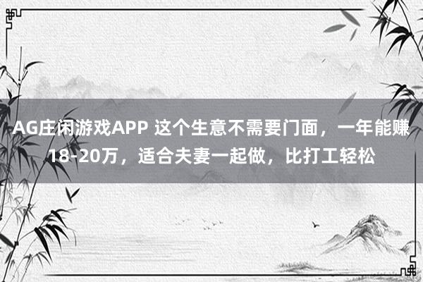 AG庄闲游戏APP 这个生意不需要门面，一年能赚18-20万，适合夫妻一起做，比打工轻松
