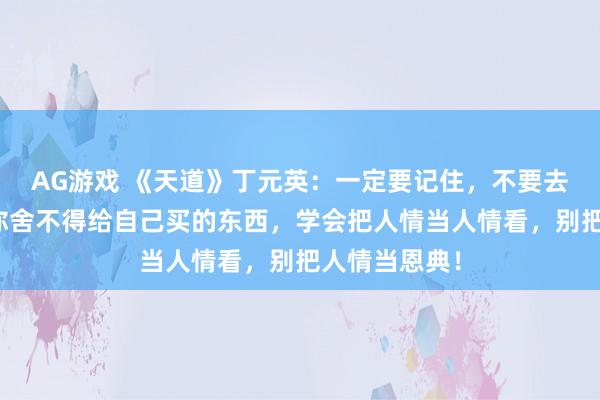 AG游戏 《天道》丁元英：一定要记住，不要去给别人买，你舍不得给自己买的东西，学会把人情当人情看，别把人情当恩典！