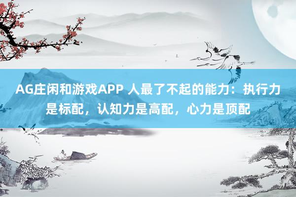 AG庄闲和游戏APP 人最了不起的能力：执行力是标配，认知力是高配，心力是顶配