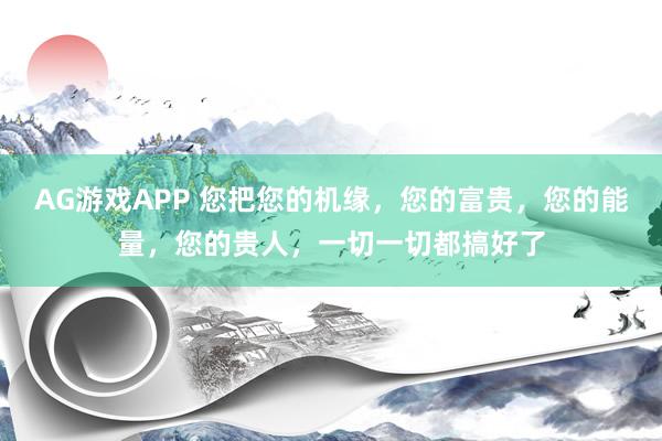 AG游戏APP 您把您的机缘,您的富贵,您的能量,您的贵人,一切一切都搞好了