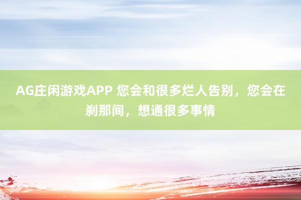 AG庄闲游戏APP 您会和很多烂人告别，您会在刹那间，想通很多事情