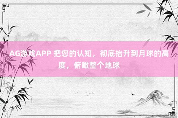 AG游戏APP 把您的认知,彻底抬升到月球的高度,俯瞰整个地球