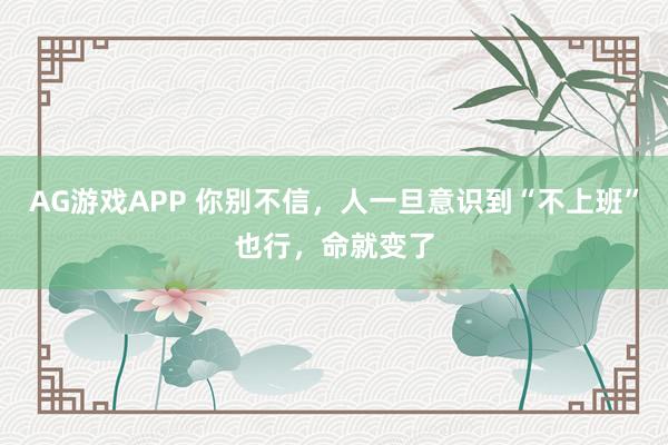 AG游戏APP 你别不信，人一旦意识到“不上班”也行，命就变了