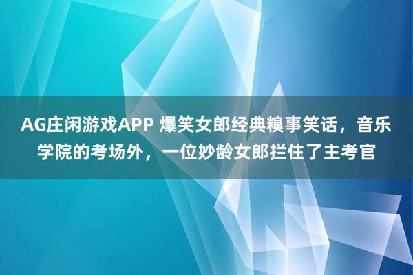 AG庄闲游戏APP 爆笑女郎经典糗事笑话,音乐学院的考场外,一位妙龄女郎拦住了主考官