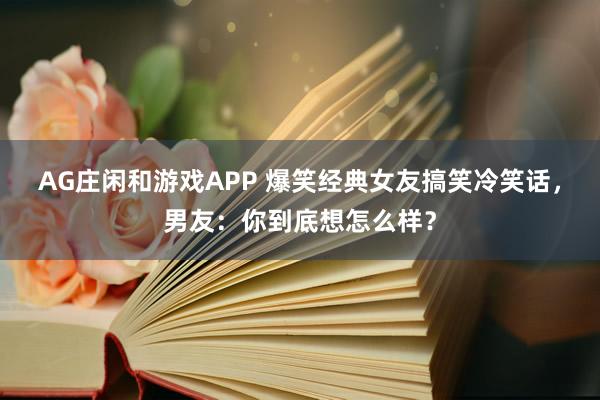 AG庄闲和游戏APP 爆笑经典女友搞笑冷笑话，男友：你到底想怎么样？