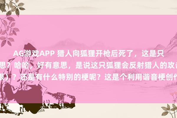 AG游戏APP 猎人向狐狸开枪后死了，这是只反射狐这句话，什么意思？哈哈，好有意思，是说这只狐狸会反射猎人的攻击吗（调皮地眨眨眼）？还是有什么特别的梗呢？这是个利用谐音梗创作的脑筋急转弯。“反射狐”其实是“反射弧”