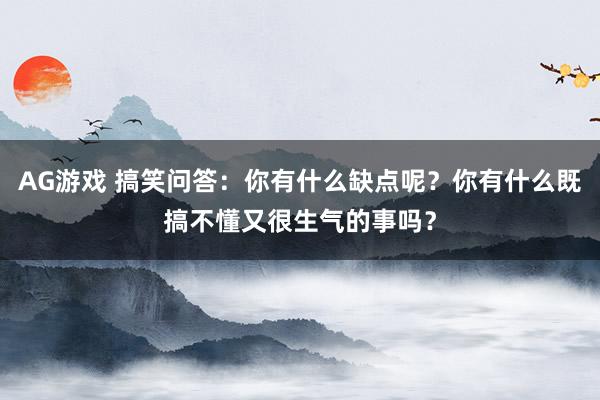 AG游戏 搞笑问答:你有什么缺点呢?你有什么既搞不懂又很生气的事吗?