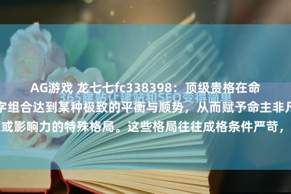 AG游戏 龙七七fc338398:顶级贵格在命理学中,顶级贵格是指八字组合达到某种极致的平衡与顺势,从而赋予命主非凡成就、地位或影响力的特殊格局。这些格局往往成格条件严苛,一旦成立,便如宝剑出匣,光芒难掩...