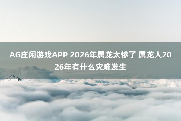 AG庄闲游戏APP 2026年属龙太惨了 属龙人2026年有什么灾难发生