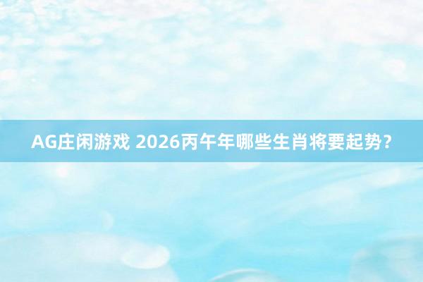 AG庄闲游戏 2026丙午年哪些生肖将要起势?