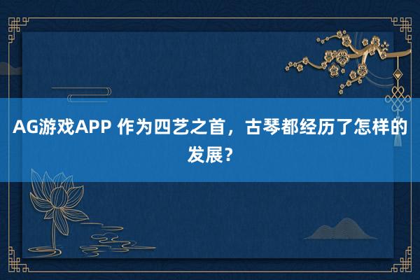 AG游戏APP 作为四艺之首，古琴都经历了怎样的发展？