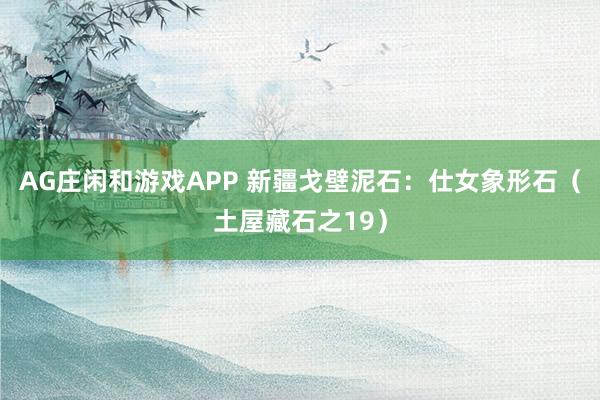 AG庄闲和游戏APP 新疆戈壁泥石：仕女象形石（土屋藏石之19）