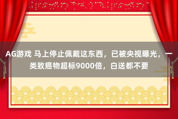 AG游戏 马上停止佩戴这东西，已被央视曝光，一类致癌物超标9000倍，白送都不要