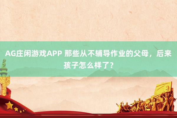 AG庄闲游戏APP 那些从不辅导作业的父母，后来孩子怎么样了？