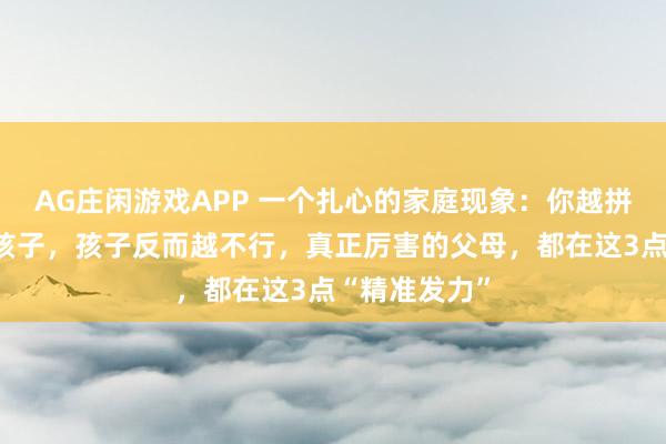 AG庄闲游戏APP 一个扎心的家庭现象：你越拼命想教育好孩子，孩子反而越不行，真正厉害的父母，都在这3点“精准发力”