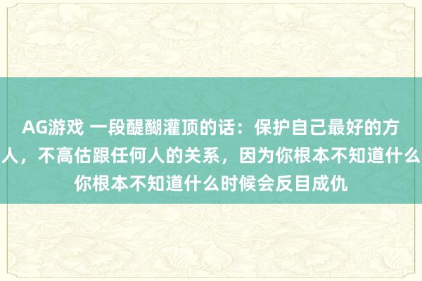AG游戏 一段醍醐灌顶的话：保护自己最好的方式，不同情任何人，不高估跟任何人的关系，因为你根本不知道什么时候会反目成仇