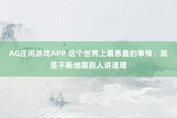 AG庄闲游戏APP 这个世界上最愚蠢的事情，就是不断地跟别人讲道理