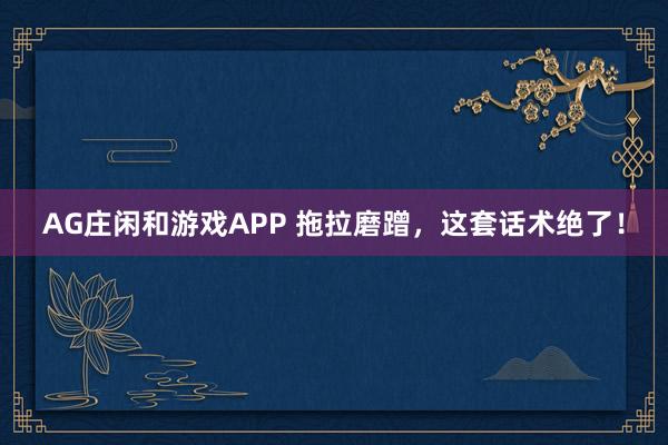 AG庄闲和游戏APP 拖拉磨蹭，这套话术绝了！