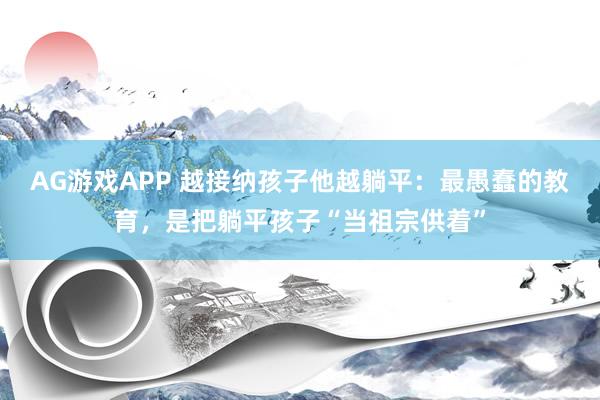 AG游戏APP 越接纳孩子他越躺平：最愚蠢的教育，是把躺平孩子“当祖宗供着”