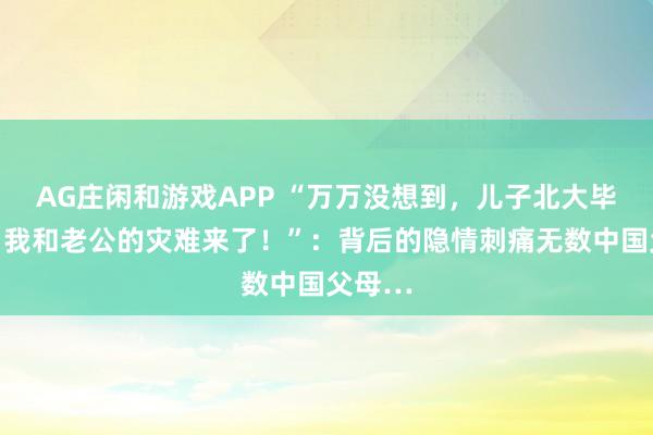 AG庄闲和游戏APP “万万没想到，儿子北大毕业后，我和老公的灾难来了！”：背后的隐情刺痛无数中国父母…