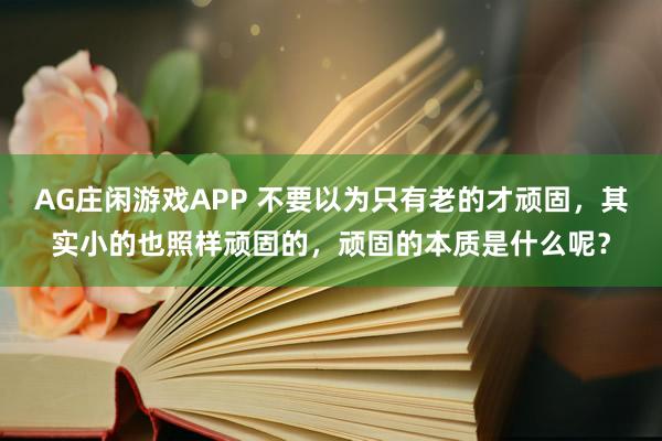 AG庄闲游戏APP 不要以为只有老的才顽固，其实小的也照样顽固的，顽固的本质是什么呢？