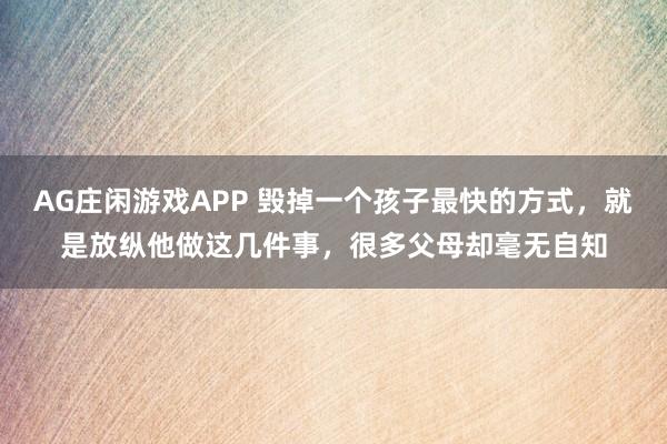 AG庄闲游戏APP 毁掉一个孩子最快的方式，就是放纵他做这几件事，很多父母却毫无自知
