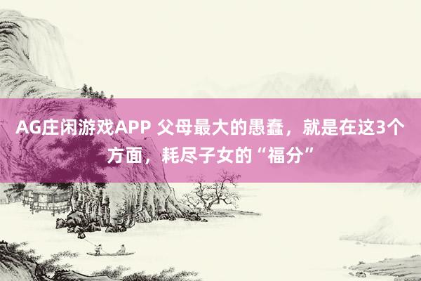 AG庄闲游戏APP 父母最大的愚蠢，就是在这3个方面，耗尽子女的“福分”