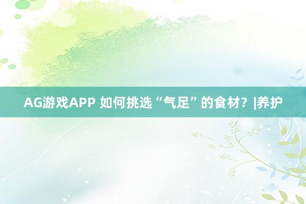 AG游戏APP 如何挑选“气足”的食材？|养护
