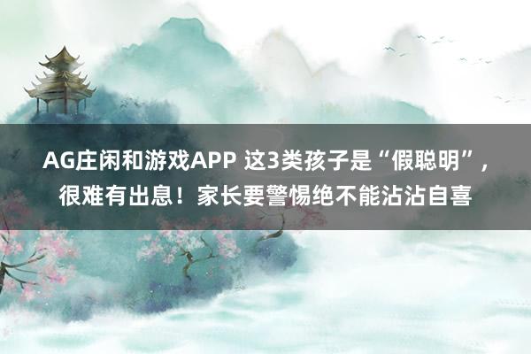 AG庄闲和游戏APP 这3类孩子是“假聪明”，很难有出息！家长要警惕绝不能沾沾自喜