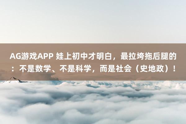 AG游戏APP 娃上初中才明白，最拉垮拖后腿的：不是数学、不是科学，而是社会（史地政）！