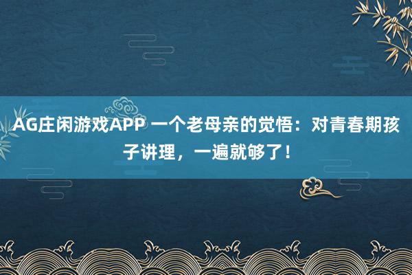 AG庄闲游戏APP 一个老母亲的觉悟：对青春期孩子讲理，一遍就够了！