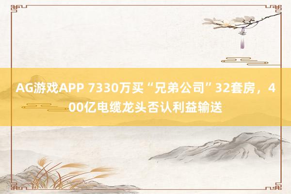 AG游戏APP 7330万买“兄弟公司”32套房，400亿电缆龙头否认利益输送