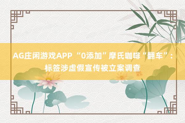 AG庄闲游戏APP “0添加”摩氏咖啡“翻车”：标签涉虚假宣传被立案调查