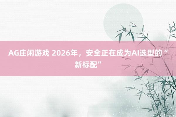 AG庄闲游戏 2026年，安全正在成为AI选型的“新标配”