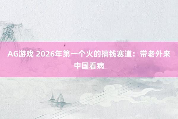 AG游戏 2026年第一个火的搞钱赛道：带老外来中国看病