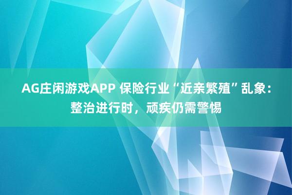 AG庄闲游戏APP 保险行业“近亲繁殖”乱象：整治进行时，顽疾仍需警惕