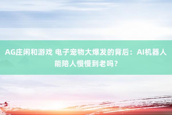 AG庄闲和游戏 电子宠物大爆发的背后：AI机器人能陪人慢慢到老吗？