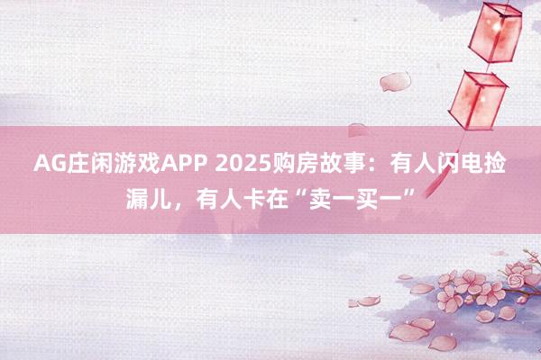 AG庄闲游戏APP 2025购房故事：有人闪电捡漏儿，有人卡在“卖一买一”