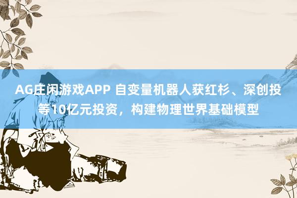 AG庄闲游戏APP 自变量机器人获红杉、深创投等10亿元投资，构建物理世界基础模型