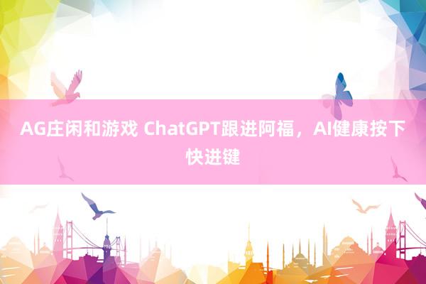 AG庄闲和游戏 ChatGPT跟进阿福，AI健康按下快进键