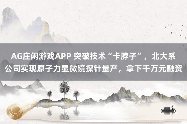 AG庄闲游戏APP 突破技术“卡脖子”，北大系公司实现原子力显微镜探针量产，拿下千万元融资