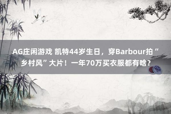 AG庄闲游戏 凯特44岁生日，穿Barbour拍“乡村风”大片！一年70万买衣服都有啥？