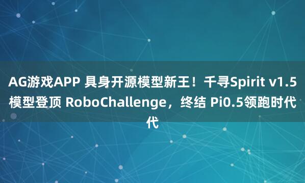 AG游戏APP 具身开源模型新王！千寻Spirit v1.5模型登顶 RoboChallenge，终结 Pi0.5领跑时代